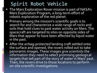 Spirit Robot Vehicle
 The Mars Exploration Rover mission is part of NASA's
Mars Exploration Program, a long-term effort of
robotic exploration of the red planet.
 Primary among the mission's scientific goals is to
search for and characterize a wide range of rocks and
soils that hold clues to past water activity on Mars.The
spacecraft are targeted to sites on opposite sides of
Mars that appear to have been affected by liquid water
in the past.
 After the airbag-protected landing craft settled onto
the surface and opened, the rovers rolled out to take
panoramic images.These images give scientists the
information they need to select promising geological
targets that tell part of the story of water in Mars' past.
Then, the rovers drive to those locations to perform
on-site scientific investigations.
 
