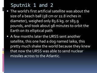 Sputnik 1 and 2
 The world's first artificial satellite was about the
size of a beach ball (58 cm or 22.8 inches in
diameter), weighed only 83.6 kg. or 183.9
pounds, and took about 98 minutes to orbit the
Earth on its elliptical path
 A few months later the URSS sent another
satellite, this one had a dog named laika, this
pretty much shake the world because they knew
that now the URSS was able to send nuclear
missiles across to the Atlantic.
 