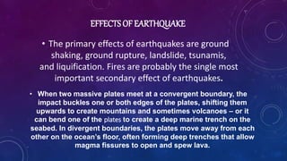 EFFECTS OF EARTHQUAKE
• The primary effects of earthquakes are ground
shaking, ground rupture, landslide, tsunamis,
and liquification. Fires are probably the single most
important secondary effect of earthquakes.
• When two massive plates meet at a convergent boundary, the
impact buckles one or both edges of the plates, shifting them
upwards to create mountains and sometimes volcanoes – or it
can bend one of the plates to create a deep marine trench on the
seabed. In divergent boundaries, the plates move away from each
other on the ocean’s floor, often forming deep trenches that allow
magma fissures to open and spew lava.
 