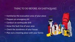 THING TO DO BEFORE AN EARTHQUAKE
• Familiarize the evacuation area of your place
• Prepare an emergency kit
• Conduct an earthquake drill
• Know the fault line of your area
• Check the sturdiness of your house
• Plan out a meeting place with your family
 