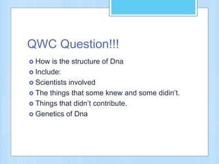 QWC Question!!!
 How is the structure of Dna
 Include:
 Scientists involved
 The things that some knew and some didin’t.
 Things that didn’t contribute.
 Genetics of Dna
 