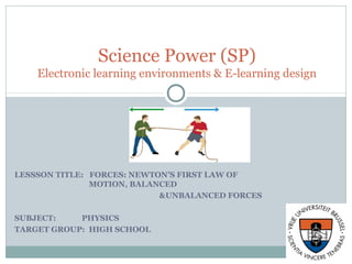 LESSSON TITLE: FORCES: NEWTON’S FIRST LAW OF
MOTION, BALANCED
&UNBALANCED FORCES
SUBJECT: PHYSICS(INTRODUCTORY)
TARGET GROUP: HIGH SCHOOL (15YRS.)
Science Power (SP)
Electronic learning environments & E-learning design
 