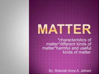 *characteristics of
matter*different kinds of
matter*harmful and useful
kinds of matter*
By: Shieniah Anne A. Jethani
 