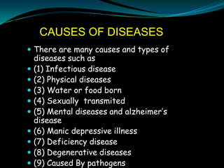 CAUSES OF DISEASES
 There are many causes and types of
    diseases such as
   (1) Infectious disease
   (2) Physical diseases
   (3) Water or food born
   (4) Sexually transmited
   (5) Mental diseases and alzheimer’s
    disease
   (6) Manic depressive illness
   (7) Deficiency disease
   (8) Degenerative diseases
   (9) Caused By pathogens
 