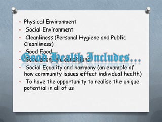 • Physical Environment
•    Social Environment
•    Cleanliness (Personal Hygiene and Public
    Cleanliness)
•    Good Food
•    Good economic conditions
•    Social Equality and harmony (an example of
    how community issues effect individual health)
•    To have the opportunity to realise the unique
    potential in all of us
 