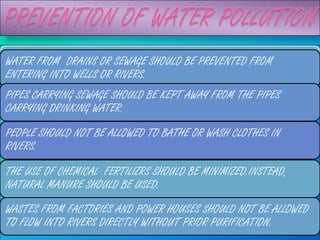 WASTES FROM FACTORIES AND SHOULD BE PREVENTED FROM BE
WATER FROM DRAINS OR SEWAGE POWER PLANTS SHOULD NOT
ALLOWED TO FLOW INTO RIVERS WITHOUT PURIFICATION.
ENTERING INTO WELLS OR RIVERS.
PIPES CARRYING SEWAGE SHOULD BE KEPT AWAY FROM THE PIPES
CARRYING DRINKING WATER.

PEOPLE SHOULD NOT BE ALLOWED TO BATHE OR WASH CLOTHES IN
RIVERS.

THE USE OF CHEMICAL FERTILIZRS SHOULD BE MINIMIZED.INSTEAD,
NATURAL MANURE SHOULD BE USED.
WASTES FROM FACTORIES AND POWER HOUSES SHOULD NOT BE ALLOWED
TO FLOW INTO RIVERS DIRECTLY WITHOUT PRIOR PURIFICATION.
 