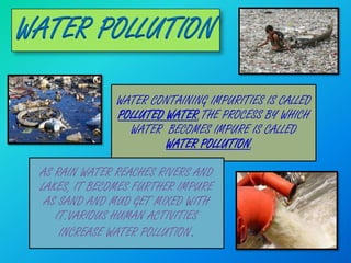 WATER POLLUTION

               WATER CONTAINING IMPURITIES IS CALLED
               POLLUTED WATER.THE PROCESS BY WHICH
                 WATER BECOMES IMPURE IS CALLED
                        WATER POLLUTION.

 AS RAIN WATER REACHES RIVERS AND
 LAKES, IT BECOMES FURTHER IMPURE
  AS SAND AND MUD GET MIXED WITH
    IT.VARIOUS HUMAN ACTIVITIES
     INCREASE WATER POLLUTION.
 