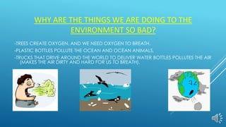WHY ARE THE THINGS WE ARE DOING TO THE
ENVIRONMENT SO BAD?
-TREES CREATE OXYGEN, AND WE NEED OXYGEN TO BREATH.
-PLASTIC BOTTLES POLLUTE THE OCEAN AND OCEAN ANIMALS.
-TRUCKS THAT DRIVE AROUND THE WORLD TO DELIVER WATER BOTTLES POLLUTES THE AIR
(MAKES THE AIR DIRTY AND HARD FOR US TO BREATH).
 