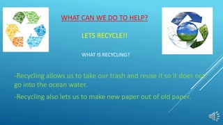 WHAT CAN WE DO TO HELP?
LETS RECYCLE!!
WHAT IS RECYCLING?
-Recycling allows us to take our trash and reuse it so it does not
go into the ocean water.
-Recycling also lets us to make new paper out of old paper.
 