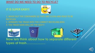 WHAT DO WE NEED TO DO TO RECYCLE?
IT IS SUPER EASY!!
1. WASH OUT THE CONTAINERS SO THEY ARE CLEAN AND READ TO BE
RECYCLED.
2. SEPARATE THE TRASH INTO THE CORRECT RECYCLING BINS
3. THE TRASH MAN WILL DO THE REST!!
Now lets think about how to separate different
types of trash………………
 