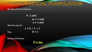The value of K can be found as:
F = 1 unit
m = 1 unit
a = 1 unit
Then from eqn. (ii) -
1 = k × 1 × 1
Thus, K = 1
And eqn. (ii) becomes -
F = ma
 