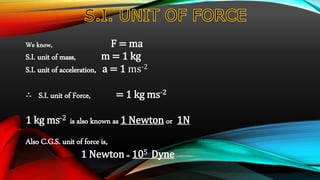 We know, F = ma
S.I. unit of mass, m = 1 kg
S.I. unit of acceleration, a = 1 ms-2
∴ S.I. unit of Force, = 1 kg ms-2
1 kg ms-2 is also known as 1 Newton or 1N
Also C.G.S. unit of force is,
1 Newton = 105 Dyne
 