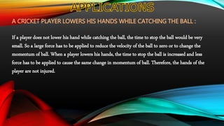 A CRICKET PLAYER LOWERS HIS HANDS WHILE CATCHING THE BALL :
If a player does not lower his hand while catching the ball, the time to stop the ball would be very
small. So a large force has to be applied to reduce the velocity of the ball to zero or to change the
momentum of ball. When a player lowers his hands, the time to stop the ball is increased and less
force has to be applied to cause the same change in momentum of ball. Therefore, the hands of the
player are not injured.
 