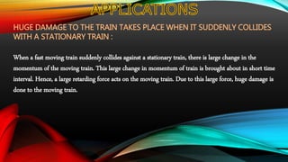 HUGE DAMAGE TO THE TRAIN TAKES PLACE WHEN IT SUDDENLY COLLIDES
WITH A STATIONARY TRAIN :
When a fast moving train suddenly collides against a stationary train, there is large change in the
momentum of the moving train. This large change in momentum of train is brought about in short time
interval. Hence, a large retarding force acts on the moving train. Due to this large force, huge damage is
done to the moving train.
 