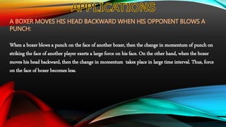 A BOXER MOVES HIS HEAD BACKWARD WHEN HIS OPPONENT BLOWS A
PUNCH:
When a boxer blows a punch on the face of another boxer, then the change in momentum of punch on
striking the face of another player exerts a large force on his face. On the other hand, when the boxer
moves his head backward, then the change in momentum takes place in large time interval. Thus, force
on the face of boxer becomes less.
 