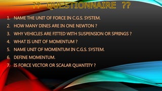 1. NAME THE UNIT OF FORCE IN C.G.S. SYSTEM.
2. HOW MANY DINES ARE IN ONE NEWTON ?
3. WHY VEHICLES ARE FITTED WITH SUSPENSION OR SPRINGS ?
4. WHAT IS UNIT OF MOMENTUM ?
5. NAME UNIT OF MOMENTUM IN C.G.S. SYSTEM.
6. DEFINE MOMENTUM.
7. IS FORCE VECTOR OR SCALAR QUANTITY ?
 