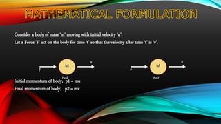 Consider a body of mass ‘m’ moving with initial velocity ‘u’.
Let a Force ‘F’ act on the body for time ‘t’ so that the velocity after time ‘t’ is ‘v’.
Initial momentum of body, p1 = mu
Final momentum of body, p2 = mv
M
F
u
t = 0
M
F
v
t = t
 