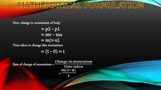 Now, change in momentum of body
= p2 – p1
= mv – mu
= m(v-u)
Time taken to change this momentum
= (t – 0) = t
Rate of change of momentum =
𝑪𝒉𝒂𝒏𝒈𝒆 𝒊𝒏 𝒎𝒐𝒎𝒆𝒏𝒕𝒖𝒎
𝑻𝒊𝒎𝒆 𝒕𝒂𝒌𝒆𝒏
=
𝒎(𝒗−𝒖)
𝒕
 