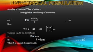 According to Newton’s 2nd Law of Motion –
Force applied rate of change of momentum
Or F
𝒎(𝒗−𝒖)
𝒕
………(i)
Since
v = u + at OR
𝒗−𝒖
𝒕
= a
Therefore, eqn. (i) can be written as –
∴ F ma
Or F = kma ……… (ii)
Where K is constant of proportionality.
 