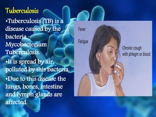 Tuberculosis
•Tuberculosis (TB) is a
disease caused by the
bacteria –
Mycobacterium
Tuberculosis.
•It is spread by air,
polluted by this bacteria.
•Due to this disease the
lungs, bones, intestine
and lymph glands are
affected.
 