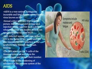 AIDS
•AIDS is a very serious, contagious,
incurable and fatal disease, caused by the
virus known as HIV.
•Sexual coitus with any HIV-infected
person, his/her blood and syringe and
injection needle used for such a person
when reused for any healthy person can
spread the virus to cause AIDS.
•HIV-infected woman can pass on her
HIV to the faetus in her womb and can
also transmit her HIV infection to the
newborn baby through the breast-
feeding.
•The HIV attack on the T-cells of the
immune system as well as on the
macrophages and reduce their number.
•This results in the weakening of
efficiency of the immune system of the
patient.
 