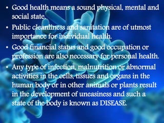 • Good health means a sound physical, mental and
social state.
• Public cleanliness and sanitation are of utmost
importance for individual health.
• Good financial status and good occupation or
profession are also necessary for personal health.
• Any type of infection, malnutrition or abnormal
activities in the cells, tissues and organs in the
human body or in other animals or plants result
in the development of uneasiness and such a
state of the body is known as DISEASE.
 