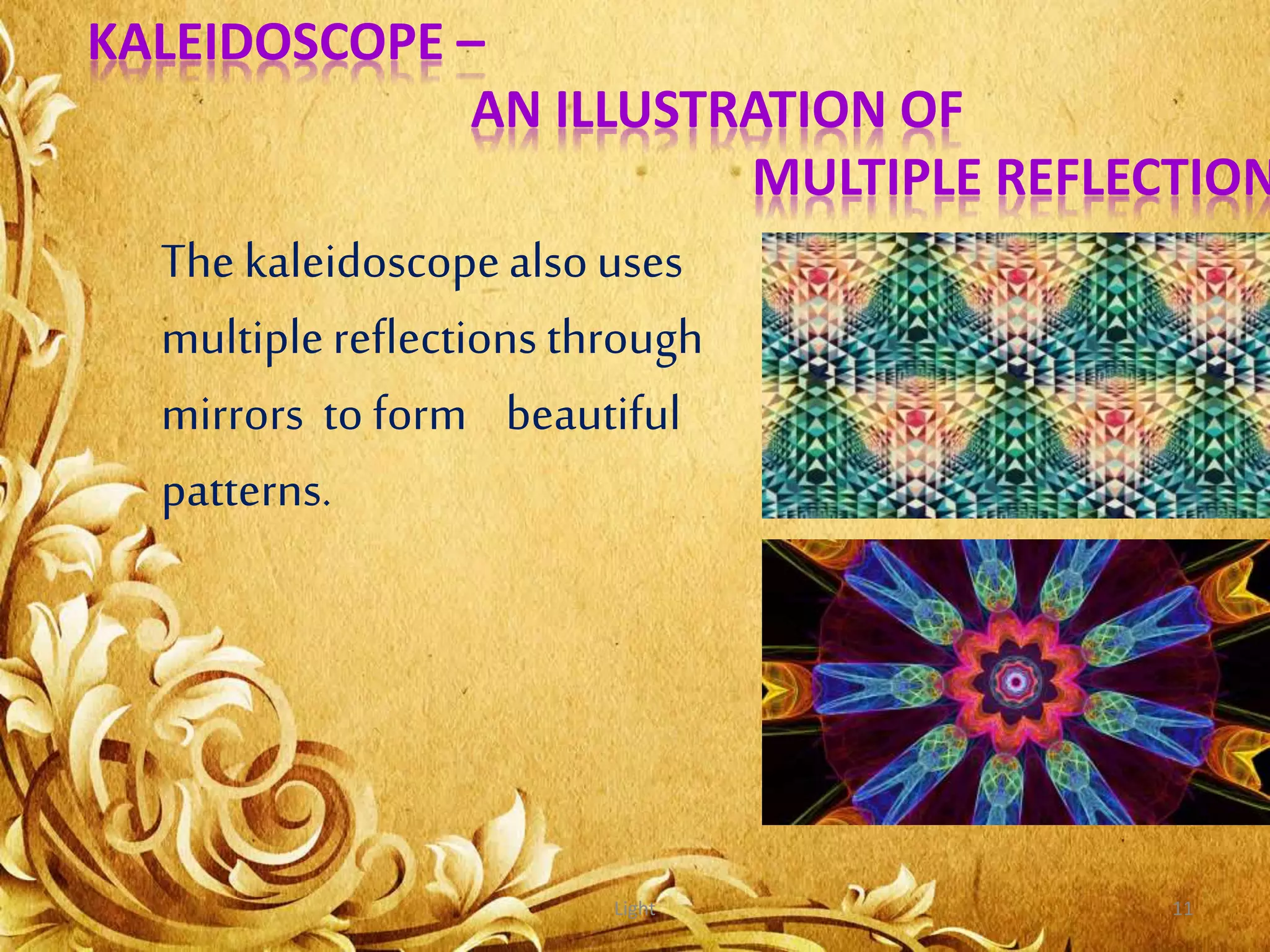 Light 11
KALEIDOSCOPE –
AN ILLUSTRATION OF
MULTIPLE REFLECTION
The kaleidoscopealsouses
multiplereflections through
mirrors to form beautiful
patterns.
 