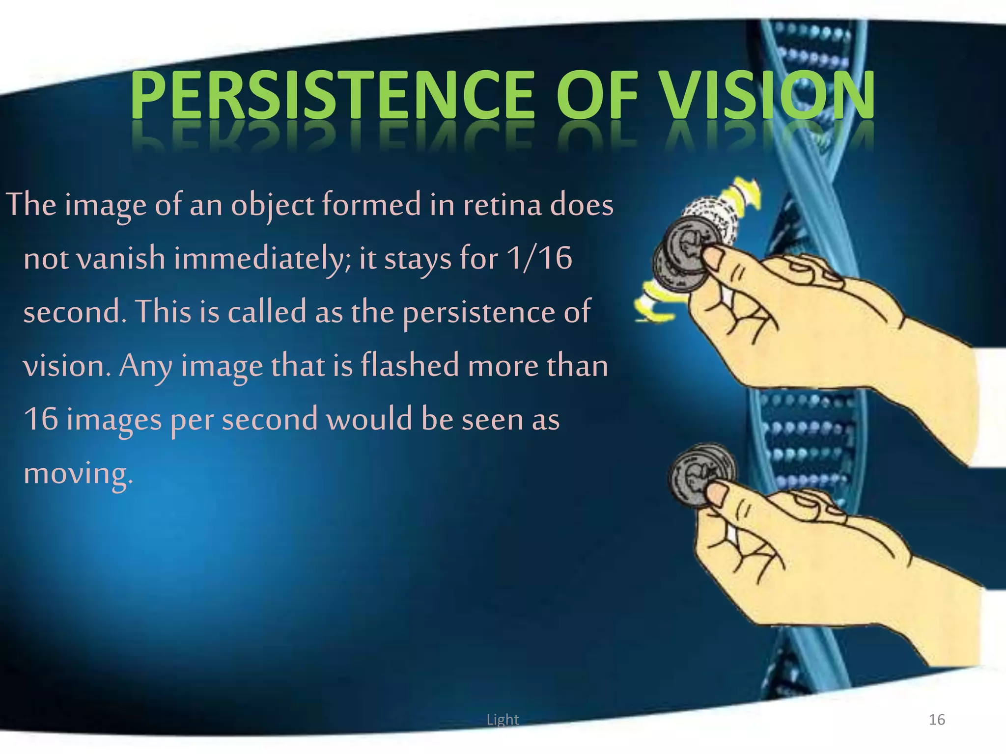 PERSISTENCE OF VISION
The imageof an object formed in retina does
not vanish immediately;it stays for 1/16
second. This is called as thepersistence of
vision. Any imagethatis flashedmore than
16 images per second would be seenas
moving.
Light 16
 