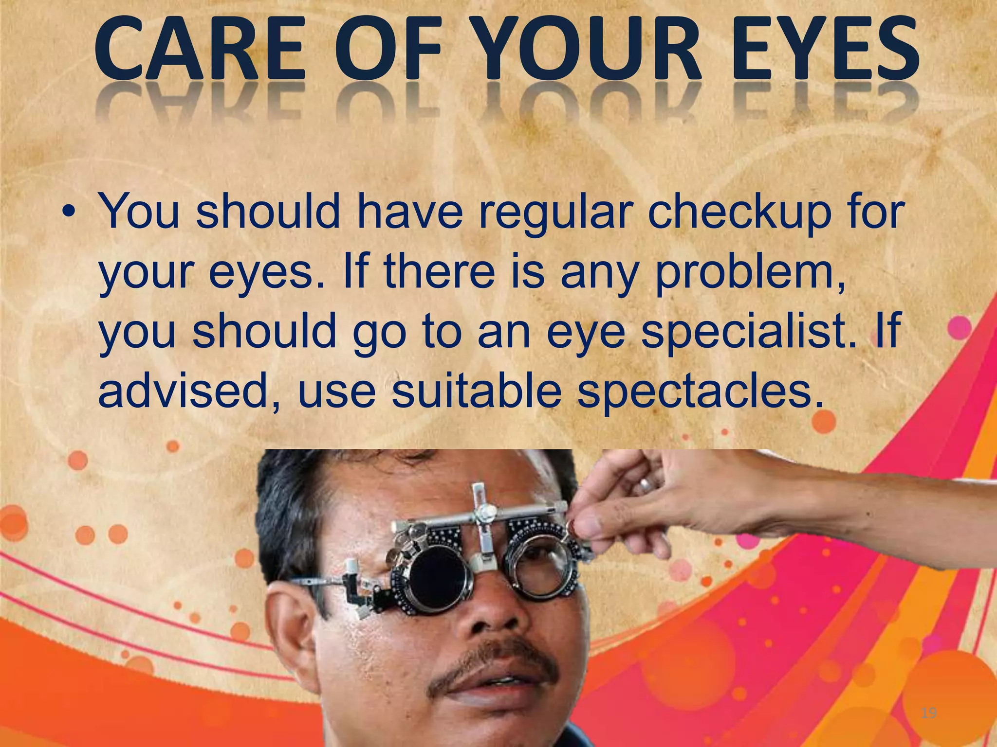 CARE OF YOUR EYES
• You should have regular checkup for
your eyes. If there is any problem,
you should go to an eye specialist. If
advised, use suitable spectacles.
Light 19
 