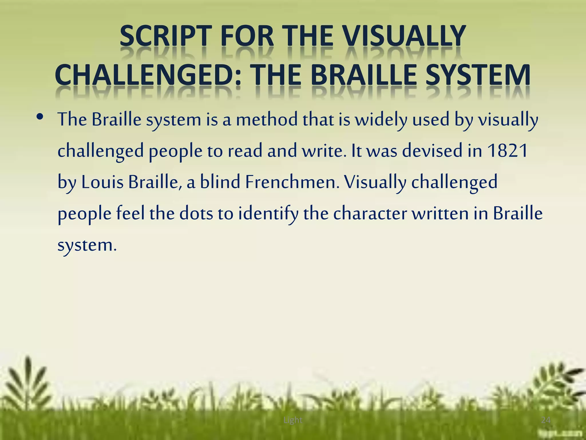 SCRIPT FOR THE VISUALLY
CHALLENGED: THE BRAILLE SYSTEM
• The Braille system is a method thatis widely used by visually
challengedpeople to read and write. It was devised in 1821
by Louis Braille, a blind Frenchmen.Visually challenged
people feel thedots to identify thecharacter writtenin Braille
system.
Light 24
 