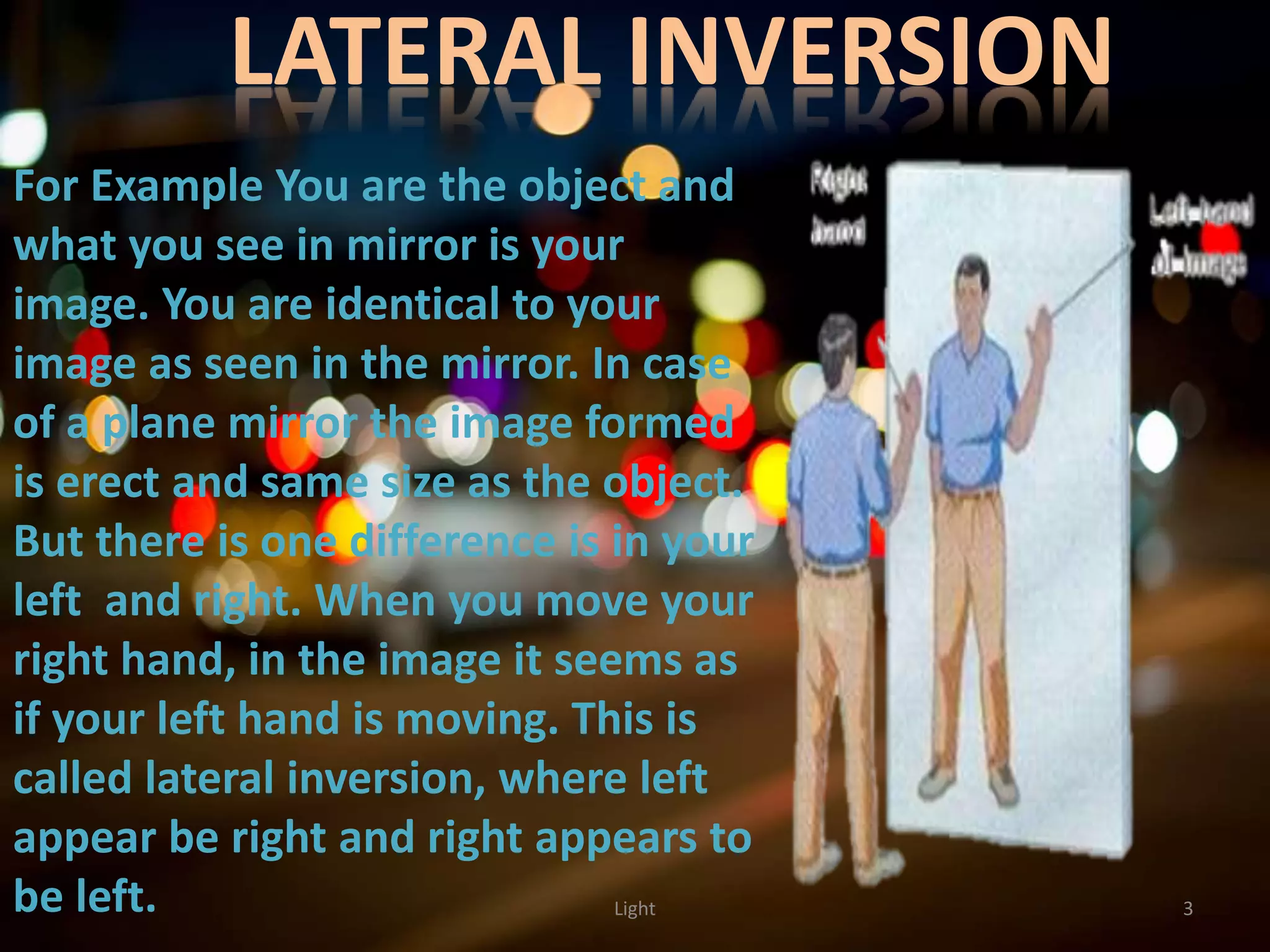 LATERAL INVERSION
3Light
For Example You are the object and
what you see in mirror is your
image. You are identical to your
image as seen in the mirror. In case
of a plane mirror the image formed
is erect and same size as the object.
But there is one difference is in your
left and right. When you move your
right hand, in the image it seems as
if your left hand is moving. This is
called lateral inversion, where left
appear be right and right appears to
be left.
 