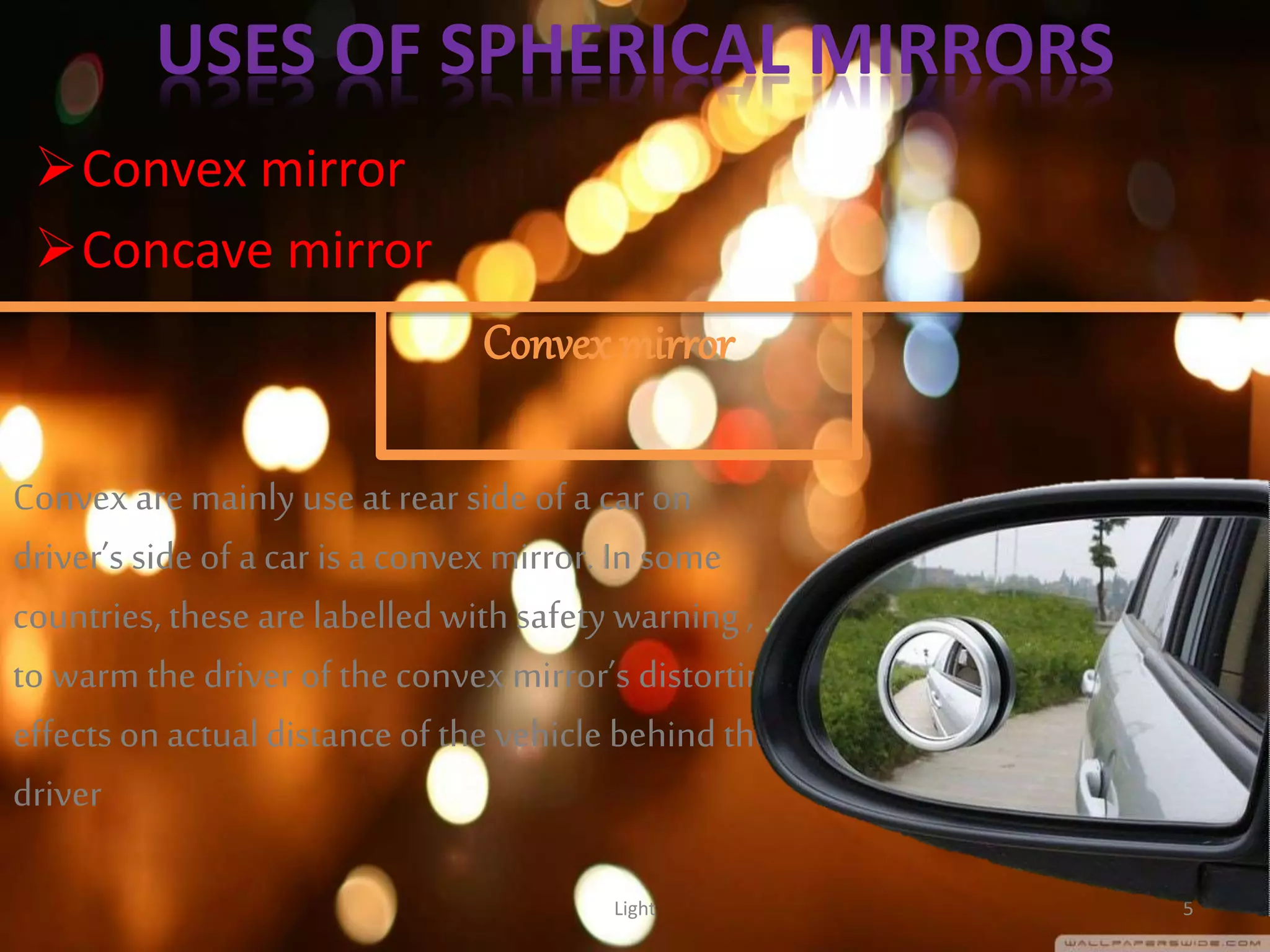 USES OF SPHERICAL MIRRORS
Convex mirror
Concave mirror
Light 5
Convex mirror
Convex are mainly use at rear side of a car on
driver’s side of a car isa convex mirror. In some
countries, these are labelled with safety warning ,
to warm the driver of the convex mirror’s distorting
effects on actualdistance of the vehicle behindthe
driver
 