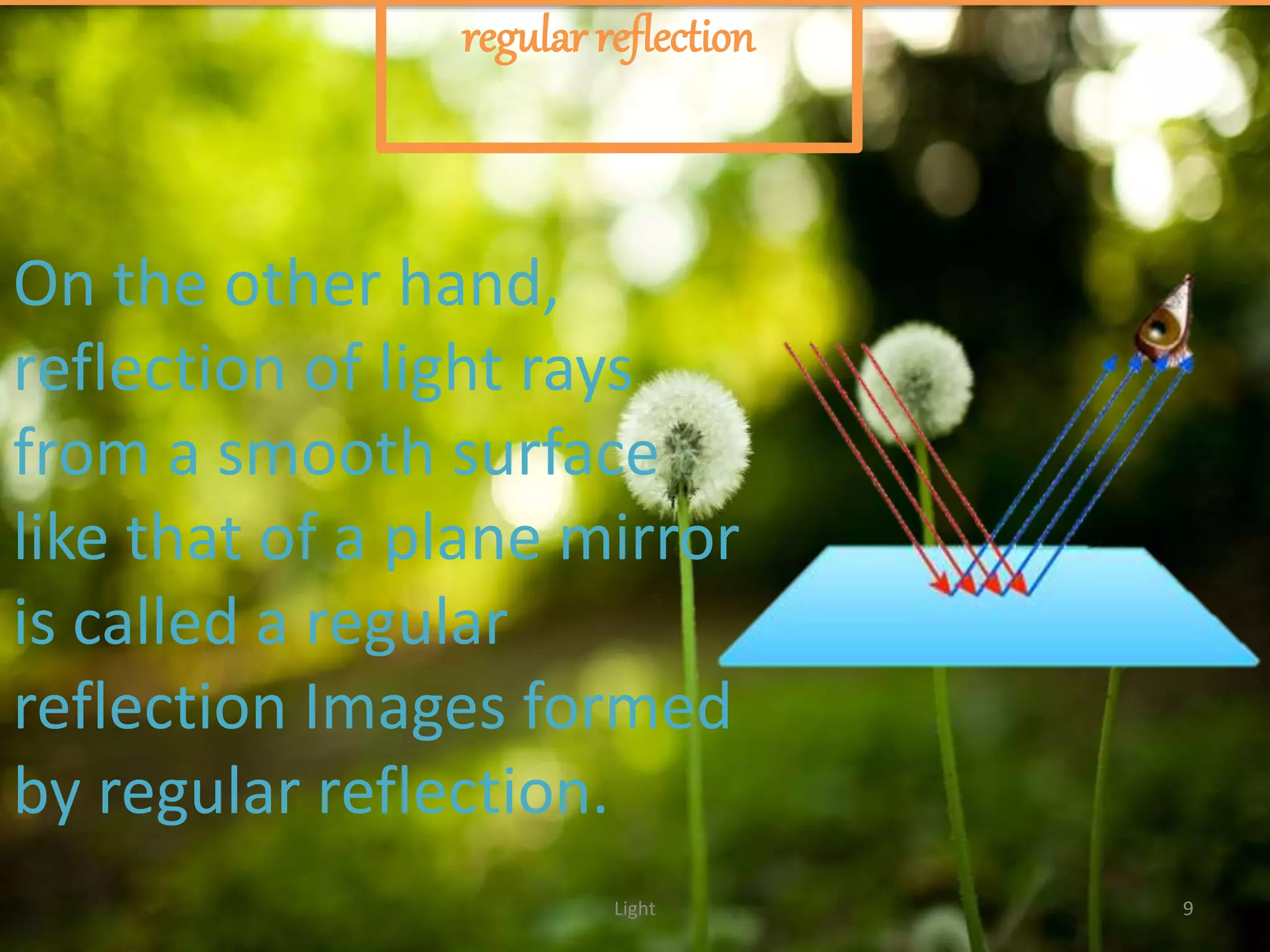 Light 9
regular reflection
On the other hand,
reflection of light rays
from a smooth surface
like that of a plane mirror
is called a regular
reflection Images formed
by regular reflection.
 