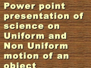 Power pointPower point
presentation ofpresentation of
science onscience on
Uniform andUniform and
Non UniformNon Uniform
motion of anmotion of an
 