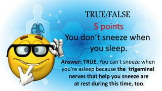 TRUE/FALSE
5 points
You don’t sneeze when
you sleep.
Answer: TRUE. You can't sneeze when
you're asleep because the trigeminal
nerves that help you sneeze are
at rest during this time, too.
 