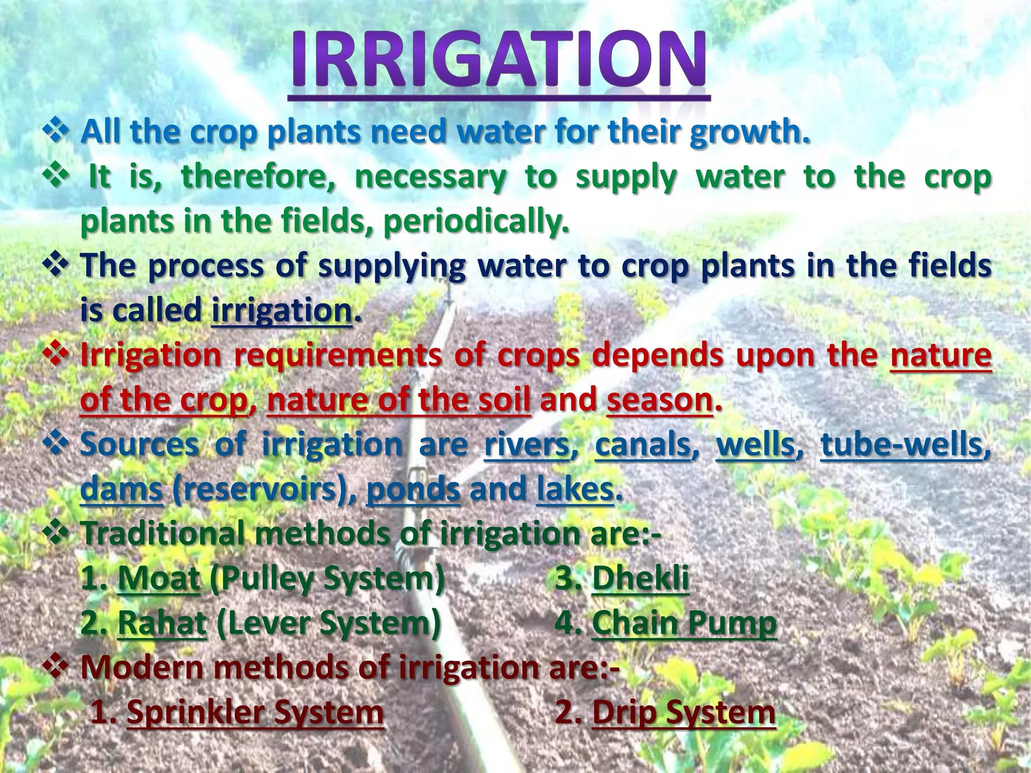  All the crop plants need water for their growth.
 It is, therefore, necessary to supply water to the crop
plants in the fields, periodically.
 The process of supplying water to crop plants in the fields
is called irrigation.
 Irrigation requirements of crops depends upon the nature
of the crop, nature of the soil and season.
 Sources of irrigation are rivers, canals, wells, tube-wells,
dams (reservoirs), ponds and lakes.
 Traditional methods of irrigation are:-
1. Moat (Pulley System) 3. Dhekli
2. Rahat (Lever System) 4. Chain Pump
 Modern methods of irrigation are:-
1. Sprinkler System 2. Drip System
 
