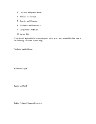 5. Chocolate and peanut butter –

   6. Baby oil and Vinegar –

   7. Smarties and Almonds –

   8. Tea Leaves and Hot water –

   9. Vinegar and Life Savers –

   10. Ice and Salt –

Name Which Separation Technique (magnets, sieve, water, or Air) would be best used in
the following situations; explain why?



Sand and Metal fillings –




Rocks and Sugar –




Pepper and Sand –




Baking Soda and Popcorn Kernels --
 