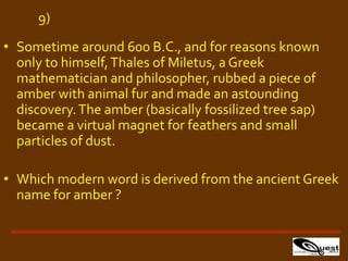 • Sometime around 600 B.C., and for reasons known
only to himself,Thales of Miletus, a Greek
mathematician and philosopher, rubbed a piece of
amber with animal fur and made an astounding
discovery.The amber (basically fossilized tree sap)
became a virtual magnet for feathers and small
particles of dust.
• Which modern word is derived from the ancient Greek
name for amber ?
9)
 