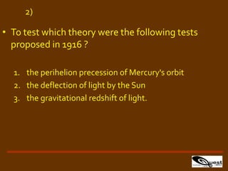 • To test which theory were the following tests
proposed in 1916 ?
1. the perihelion precession of Mercury's orbit
2. the deflection of light by the Sun
3. the gravitational redshift of light.
2)
 
