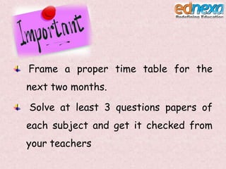 Frame a proper time table for the
next two months.
Solve at least 3 questions papers of
each subject and get it checked from
your teachers