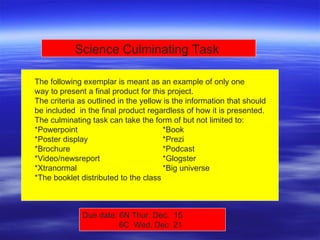 The following exemplar is meant as an example of only one  way to present a final product for this project. The criteria as outlined in the yellow is the information that should  be included  in the final product regardless of how it is presented. The culminating task can take the form of but not limited to: *Powerpoint *Book *Poster display *Prezi  *Brochure *Podcast  *Video/newsreport *Glogster  *Xtranormal *Big universe  *The booklet distributed to the class Science Culminating Task  Due date: 6N Thur. Dec.  15    6C  Wed. Dec  21 
