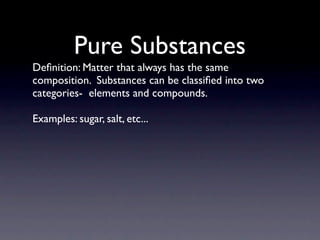 Pure Substances
Deﬁnition: Matter that always has the same
composition. Substances can be classiﬁed into two
categories- elements and compounds.

Examples: sugar, salt, etc...
 
