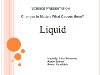SCIENCE PRESENTATION 
Changes in Matter: What Causes them? 
Liquid 
Made By: Rahaf Mohamed 
Razan Sameer 
Rawan Abdulfatah 
 