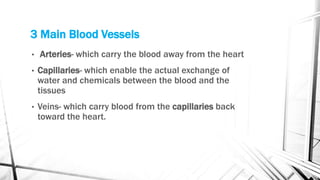 3 Main Blood Vessels
• Arteries- which carry the blood away from the heart
• Capillaries- which enable the actual exchange of
water and chemicals between the blood and the
tissues
• Veins- which carry blood from the capillaries back
toward the heart.
 