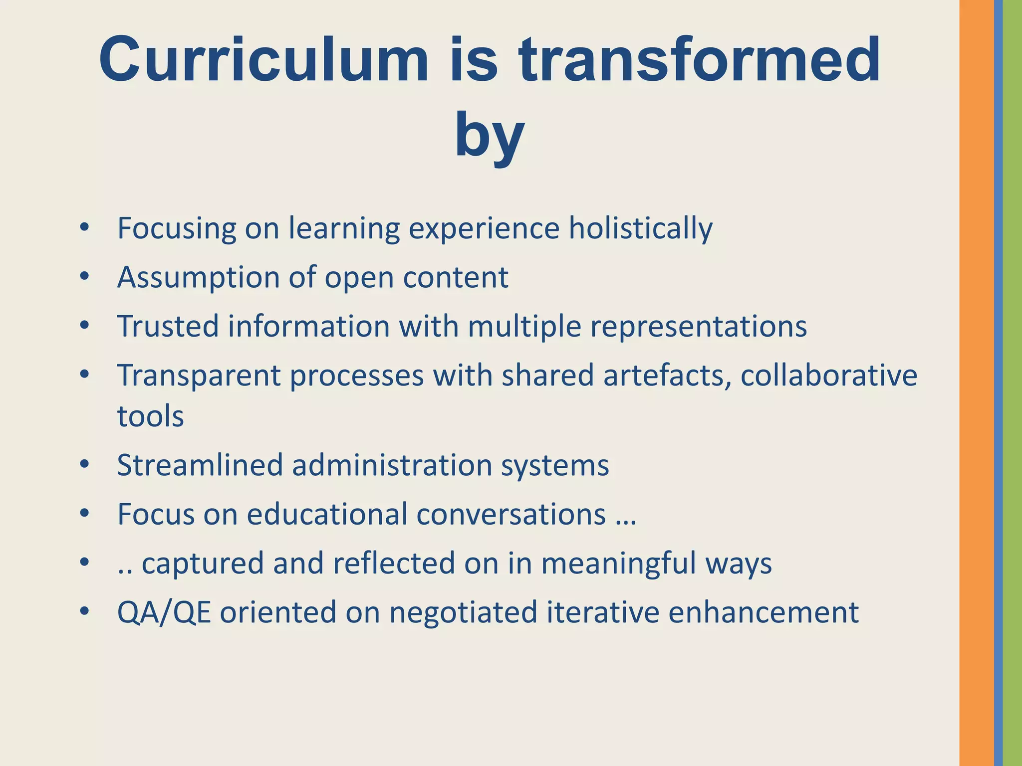 Curriculum is transformed
               by
•   Focusing on learning experience holistically
•   Assumption of open content
•   Trusted information with multiple representations
•   Transparent processes with shared artefacts, collaborative
    tools
•   Streamlined administration systems
•   Focus on educational conversations …
•   .. captured and reflected on in meaningful ways
•   QA/QE oriented on negotiated iterative enhancement
 