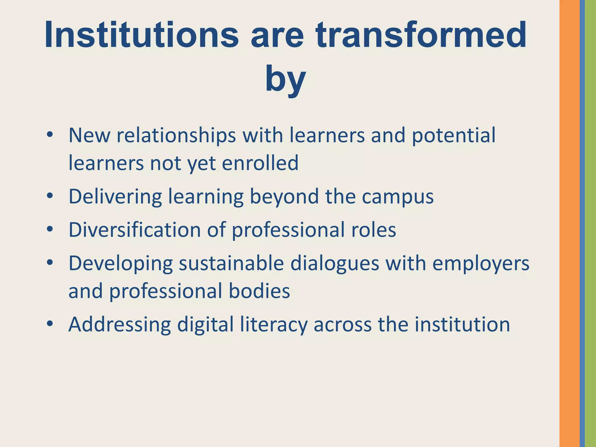 Institutions are transformed
              by
• New relationships with learners and potential
  learners not yet enrolled
• Delivering learning beyond the campus
• Diversification of professional roles
• Developing sustainable dialogues with employers
  and professional bodies
• Addressing digital literacy across the institution
 