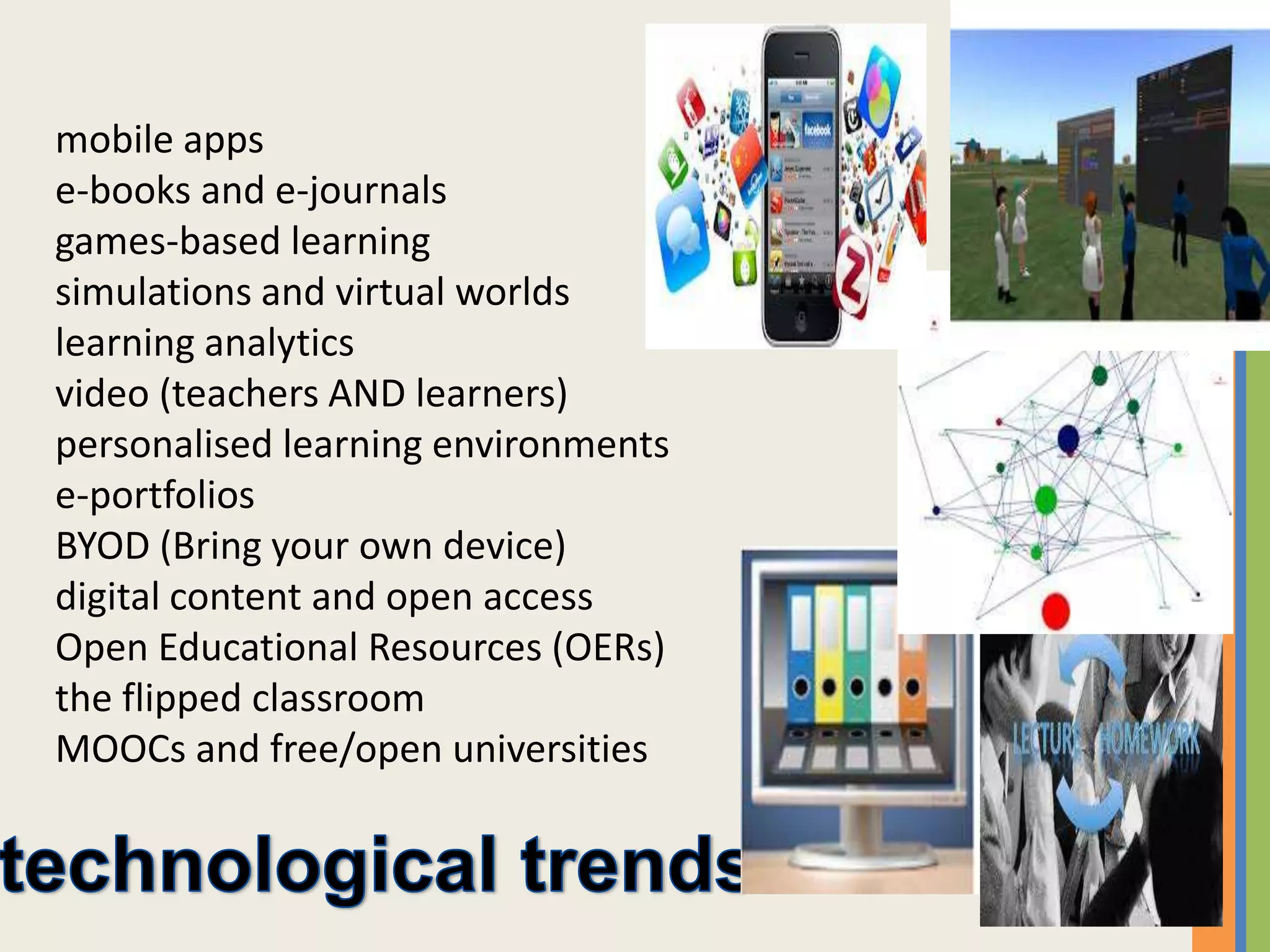 mobile apps
e-books and e-journals
games-based learning
simulations and virtual worlds
learning analytics
video (teachers AND learners)
personalised learning environments
e-portfolios
BYOD (Bring your own device)
digital content and open access
Open Educational Resources (OERs)
the flipped classroom
MOOCs and free/open universities
 