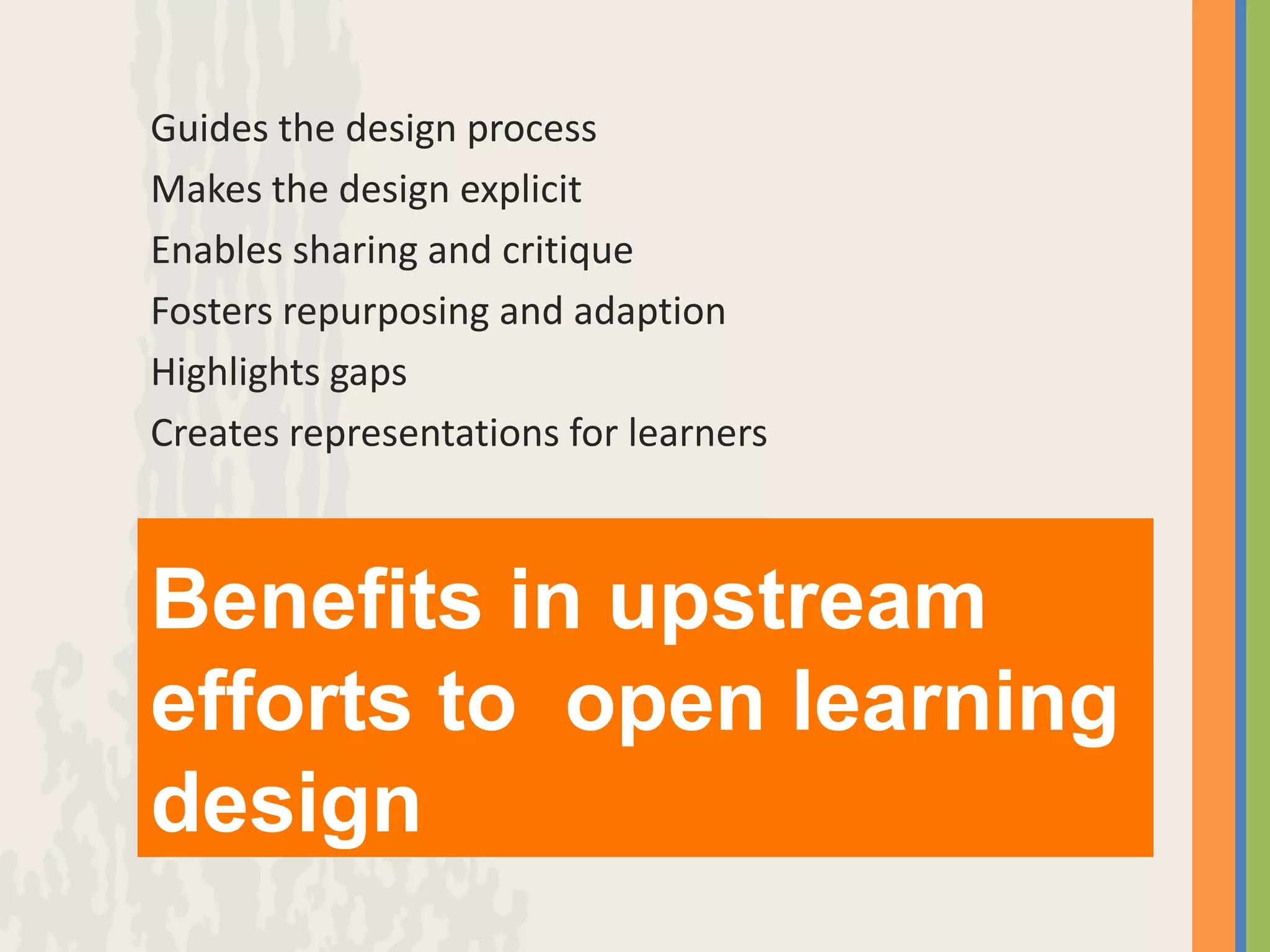 Guides the design process
Makes the design explicit
Enables sharing and critique
Fosters repurposing and adaption
Highlights gaps
Creates representations for learners



Benefits in upstream
efforts to open learning
design
 