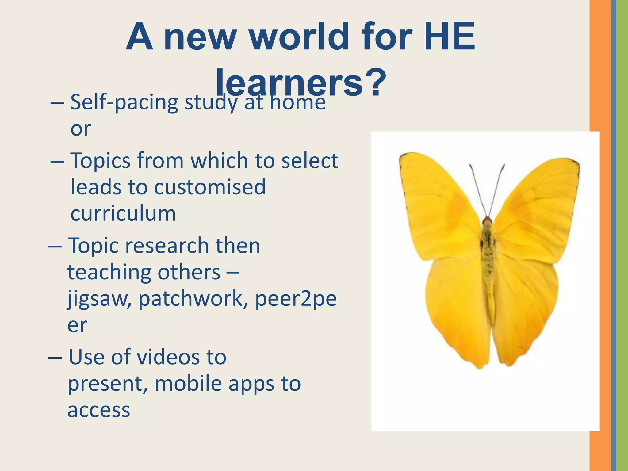 A new world for HE
                 learners?
– Self-pacing study at home
   or
– Topics from which to select
   leads to customised
   curriculum
– Topic research then
  teaching others –
  jigsaw, patchwork, peer2pe
  er
– Use of videos to
  present, mobile apps to
  access
 