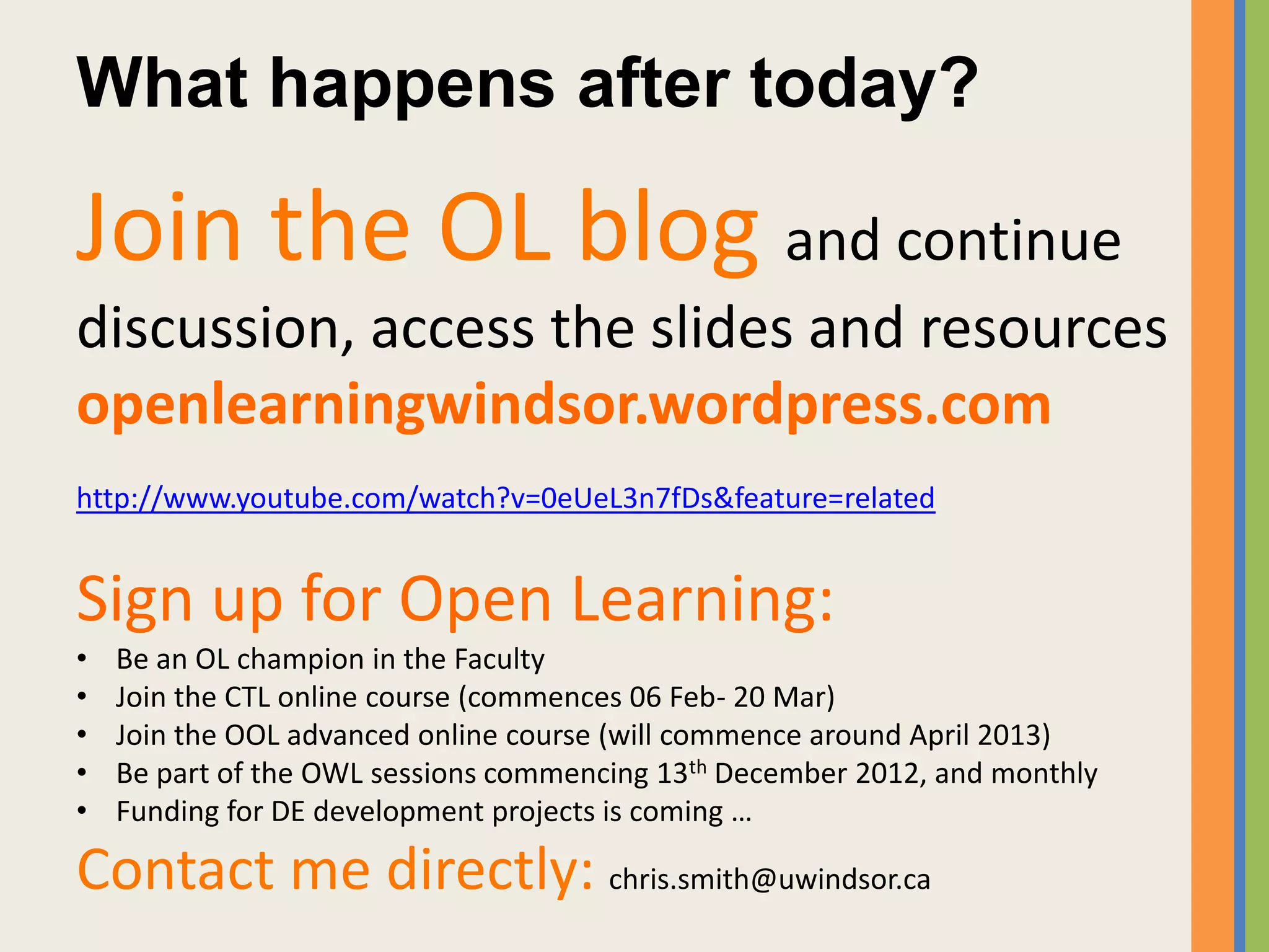 What happens after today?

Join the OL blog and continue
discussion, access the slides and resources
openlearningwindsor.wordpress.com
http://www.youtube.com/watch?v=0eUeL3n7fDs&feature=related


Sign up for Open Learning:
•   Be an OL champion in the Faculty
•   Join the CTL online course (commences 06 Feb- 20 Mar)
•   Join the OOL advanced online course (will commence around April 2013)
•   Be part of the OWL sessions commencing 13th December 2012, and monthly
•   Funding for DE development projects is coming …

Contact me directly: chris.smith@uwindsor.ca
 